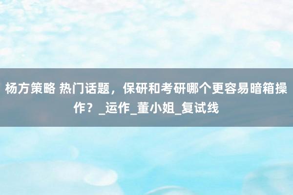 杨方策略 热门话题，保研和考研哪个更容易暗箱操作？_运作_董小姐_复试线