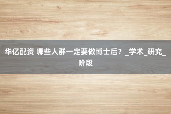 华亿配资 哪些人群一定要做博士后？_学术_研究_阶段