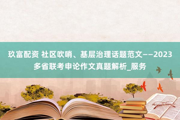 玖富配资 社区吹哨、基层治理话题范文——2023多省联考申论作文真题解析_服务