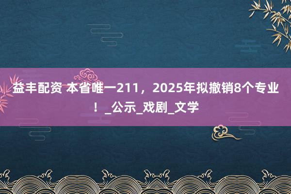 益丰配资 本省唯一211，2025年拟撤销8个专业！_公示_戏剧_文学