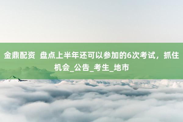金鼎配资  盘点上半年还可以参加的6次考试，抓住机会_公告_考生_地市