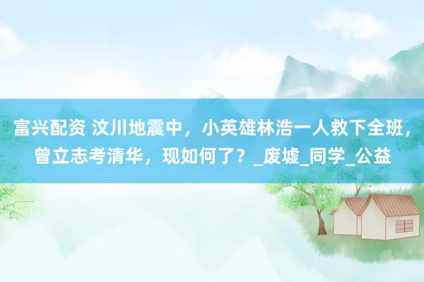 富兴配资 汶川地震中，小英雄林浩一人救下全班，曾立志考清华，现如何了？_废墟_同学_公益