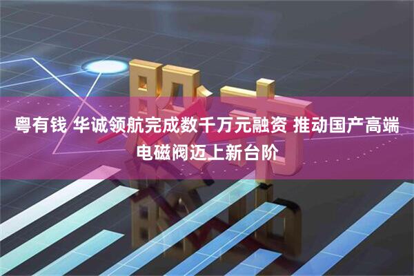 粤有钱 华诚领航完成数千万元融资 推动国产高端电磁阀迈上新台阶