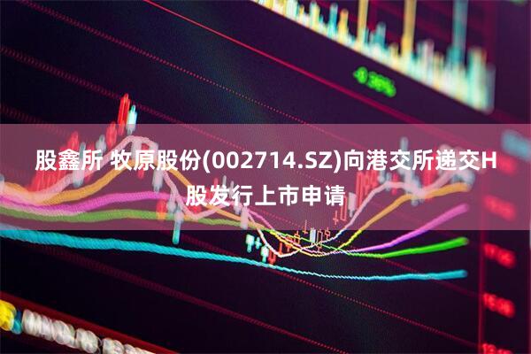 股鑫所 牧原股份(002714.SZ)向港交所递交H股发行上市申请