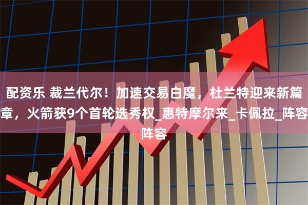 配资乐 裁兰代尔！加速交易白魔，杜兰特迎来新篇章，火箭获9个首轮选秀权_惠特摩尔来_卡佩拉_阵容