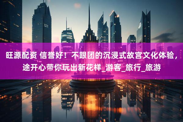 旺源配资 信誉好！不跟团的沉浸式故宫文化体验，途开心带你玩出新花样_游客_旅行_旅游
