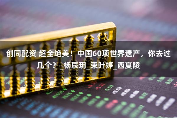创同配资 超全绝美！中国60项世界遗产，你去过几个？_杨辰玥_束叶婷_西夏陵