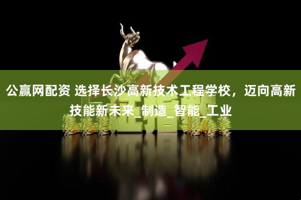 公赢网配资 选择长沙高新技术工程学校，迈向高新技能新未来_制造_智能_工业
