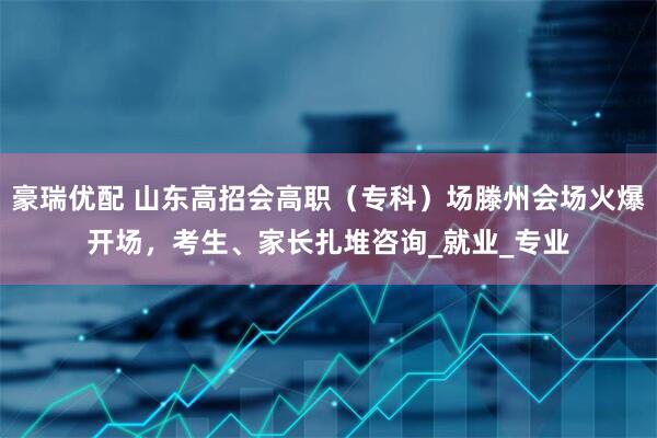 豪瑞优配 山东高招会高职（专科）场滕州会场火爆开场，考生、家长扎堆咨询_就业_专业