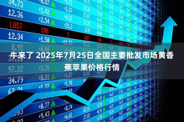 牛来了 2025年7月25日全国主要批发市场黄香蕉苹果价格行情