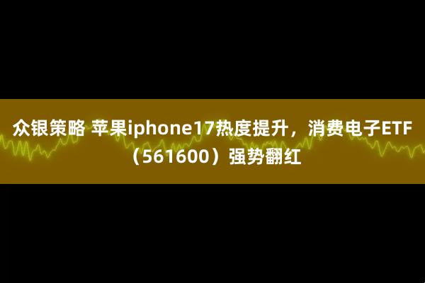 众银策略 苹果iphone17热度提升，消费电子ETF（561600）强势翻红
