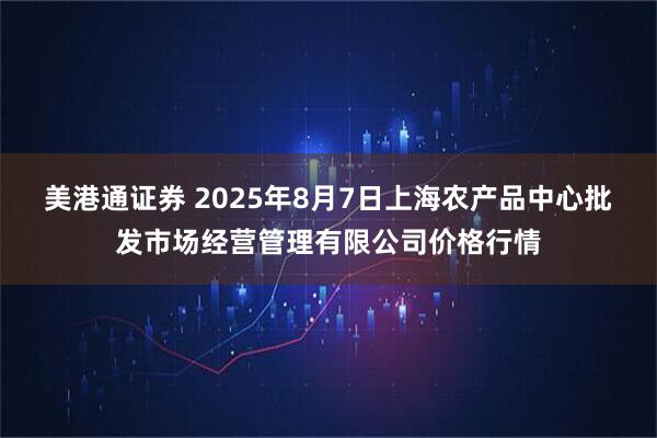 美港通证券 2025年8月7日上海农产品中心批发市场经营管理有限公司价格行情