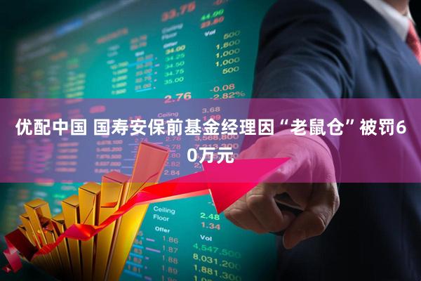 优配中国 国寿安保前基金经理因“老鼠仓”被罚60万元